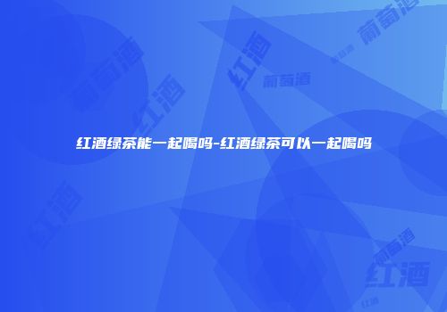 红酒绿茶能一起喝吗-红酒绿茶可以一起喝吗