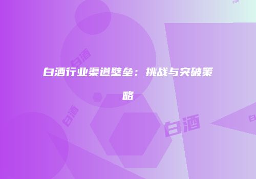 白酒行业渠道壁垒：挑战与突破策略
