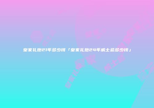 皇家礼炮21年多少钱「皇家礼炮24年威士忌多少钱」
