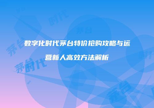 数字化时代茅台特价抢购攻略与运营新人高效方法解析