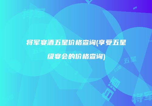 将军宴酒五星价格查询(享受五星级宴会的价格查询)