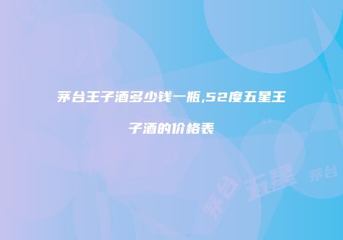 茅台王子酒多少钱一瓶,52度五星王子酒的价格表