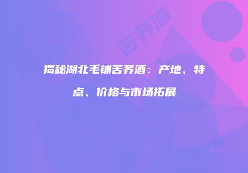 揭秘湖北毛铺苦荞酒：产地、特点、价格与市场拓展
