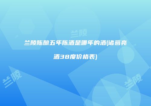 兰陵陈酿五年陈酒是哪年的酒(诸葛亮酒38度价格表)
