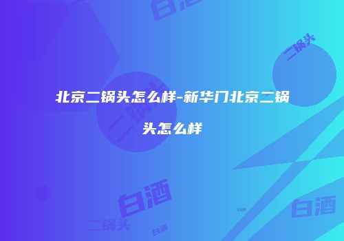 北京二锅头怎么样-新华门北京二锅头怎么样
