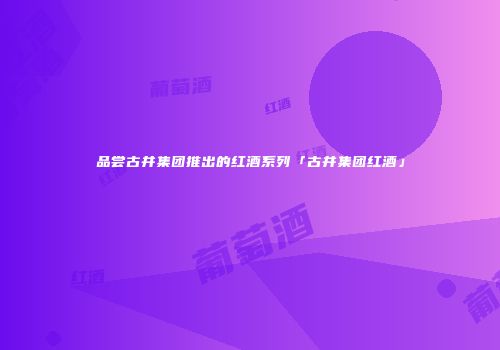 品尝古井集团推出的红酒系列「古井集团红酒」