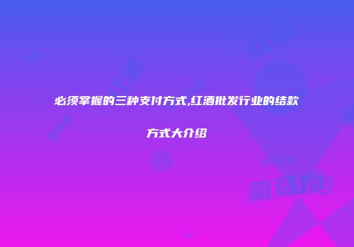 必须掌握的三种支付方式,红酒批发行业的结款方式大介绍
