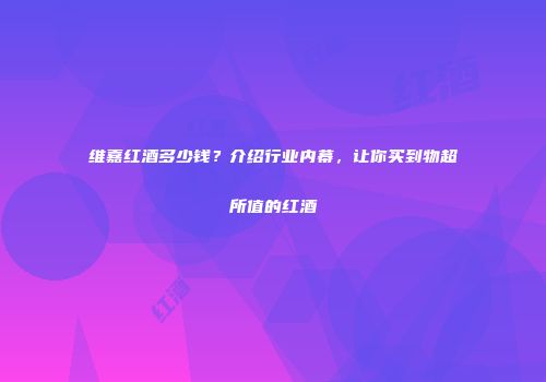 维嘉红酒多少钱？介绍行业内幕，让你买到物超所值的红酒