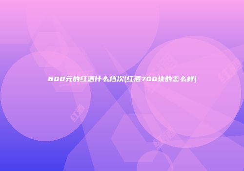 600元的红酒什么档次(红酒700块的怎么样)