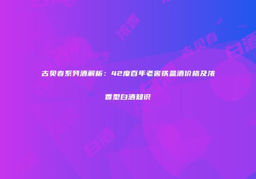 古贝春系列酒解析：42度百年老窖铁盒酒价格及浓香型白酒知识