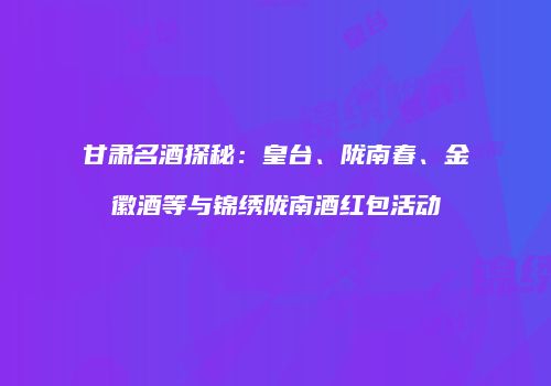 甘肃名酒探秘：皇台、陇南春、金徽酒等与锦绣陇南酒红包活动