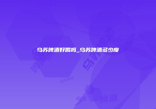 乌苏啤酒好喝吗_乌苏啤酒多少度
