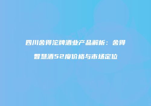四川舍得沱牌酒业产品解析：舍得智慧酒52度价格与市场定位