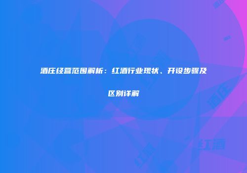 酒庄经营范围解析：红酒行业现状、开设步骤及区别详解