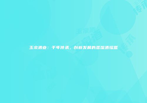 玉泉酒业：千年传承，创新发展的蒸馏酒摇篮
