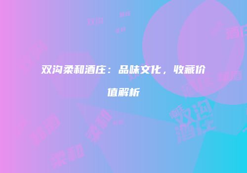 双沟柔和酒庄：品味文化，收藏价值解析