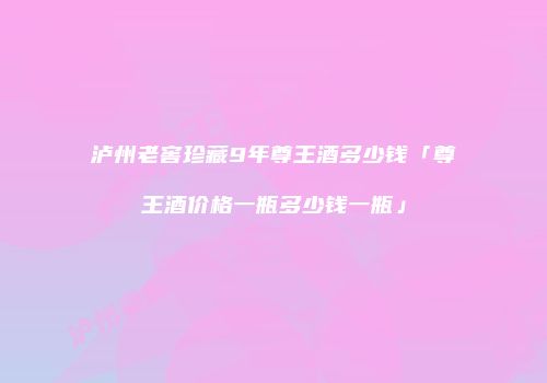 泸州老窖珍藏9年尊王酒多少钱「尊王酒价格一瓶多少钱一瓶」