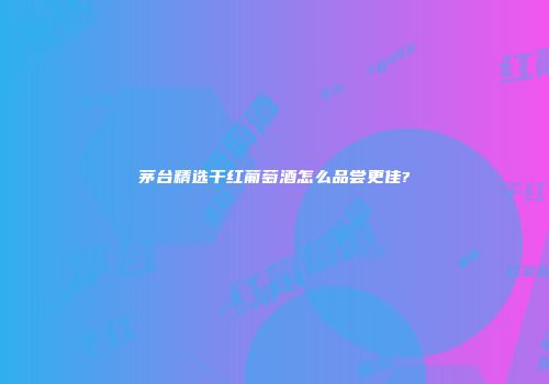 茅台精选干红葡萄酒怎么品尝更佳?