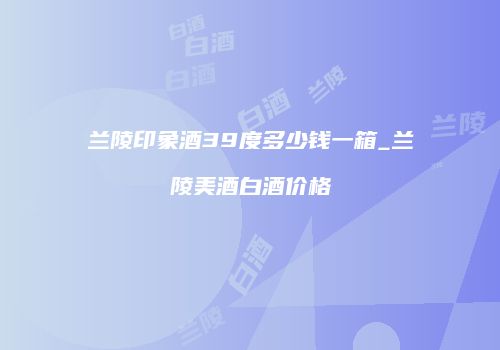 兰陵印象酒39度多少钱一箱_兰陵美酒白酒价格