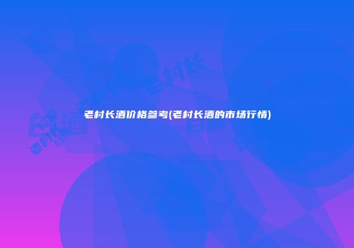老村长酒价格参考(老村长酒的市场行情)