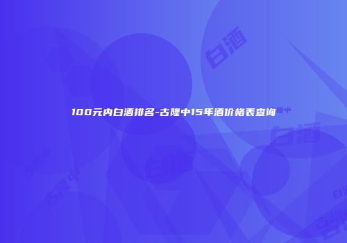 100元内白酒排名-古隆中15年酒价格表查询