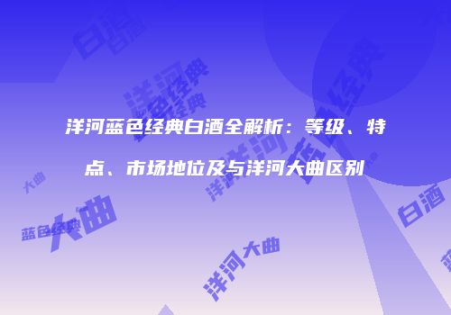 洋河蓝色经典白酒全解析：等级、特点、市场地位及与洋河大曲区别