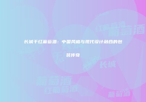 长城干红葡萄酒：中国风格与现代设计融合的包装传奇