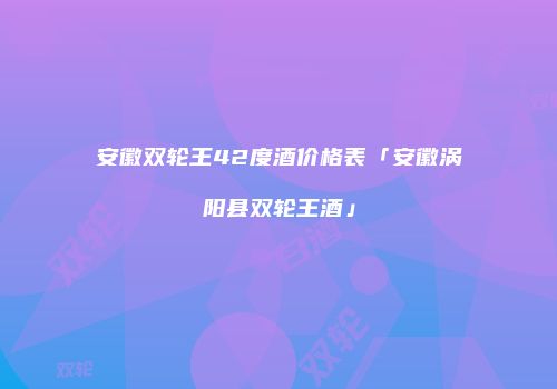 安徽双轮王42度酒价格表「安徽涡阳县双轮王酒」