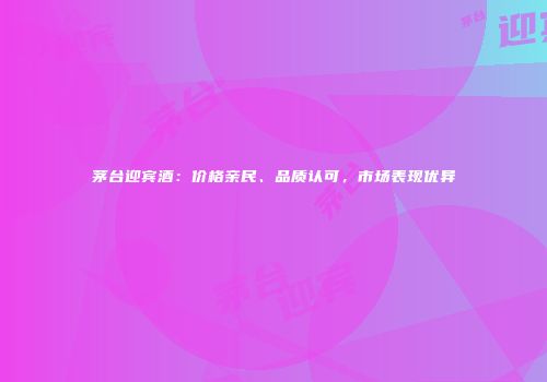 茅台迎宾酒：价格亲民、品质认可，市场表现优异
