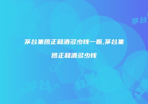 茅台集团正和酒多少钱一瓶,茅台集团正和酒多少钱