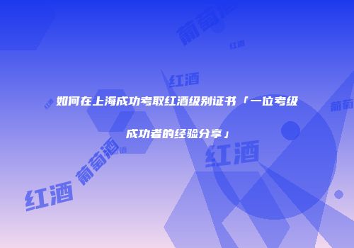 如何在上海成功考取红酒级别证书「一位考级成功者的经验分享」