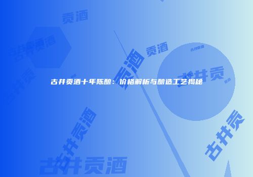 古井贡酒十年陈酿：价格解析与酿造工艺揭秘