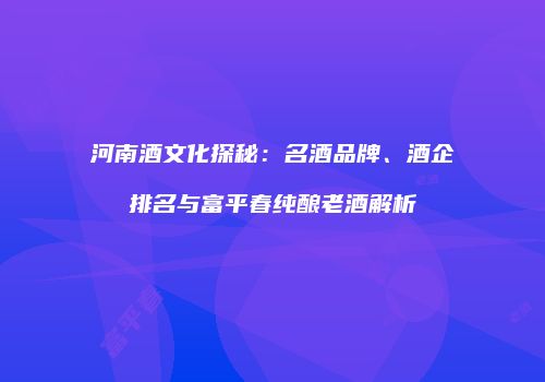 河南酒文化探秘：名酒品牌、酒企排名与富平春纯酿老酒解析
