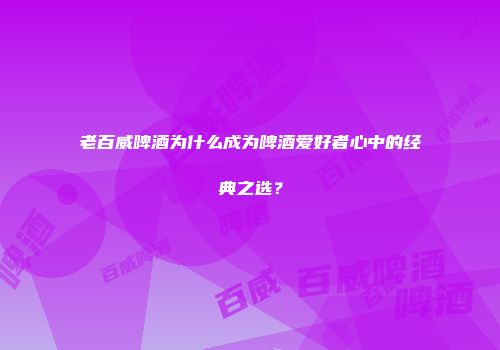 老百威啤酒为什么成为啤酒爱好者心中的经典之选？