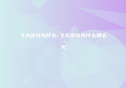 飞天茅台为什么-飞天茅台为什么那么火