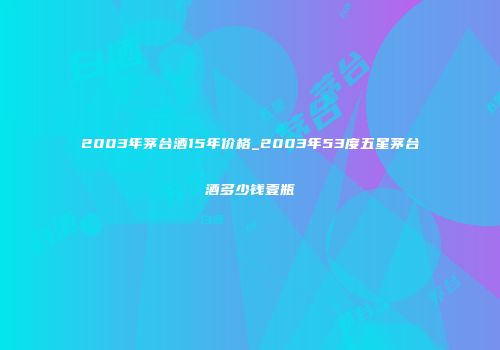 2003年茅台酒15年价格_2003年53度五星茅台酒多少钱壹瓶