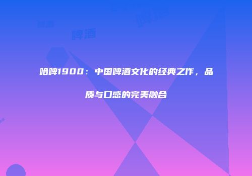哈啤1900：中国啤酒文化的经典之作，品质与口感的完美融合
