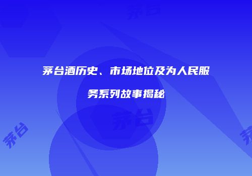 茅台酒历史、市场地位及为人民服务系列故事揭秘