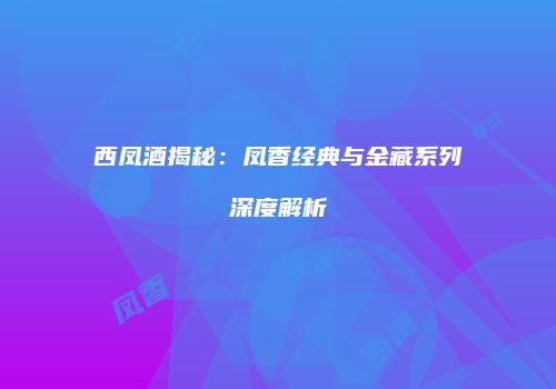 西凤酒揭秘：凤香经典与金藏系列深度解析
