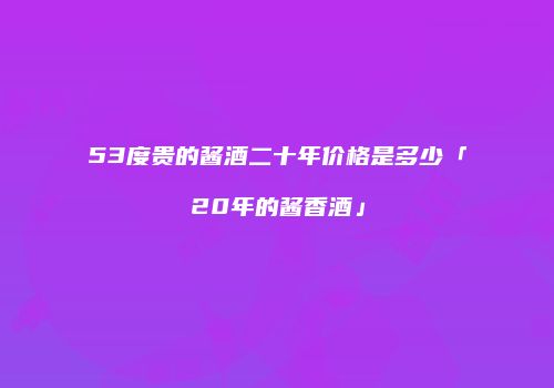 53度贵的酱酒二十年价格是多少「20年的酱香酒」