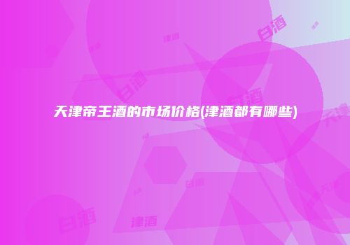 天津帝王酒的市场价格(津酒都有哪些)