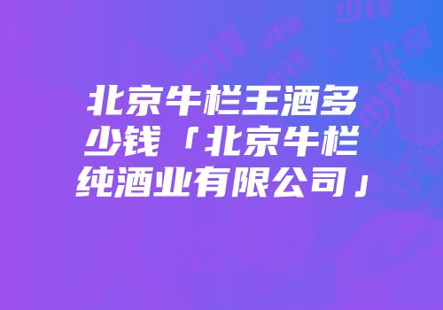 北京牛栏王酒多少钱「北京牛栏纯酒业有限公司」