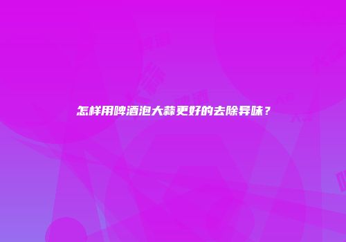 怎样用啤酒泡大蒜更好的去除异味？