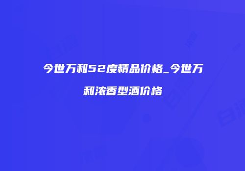 今世万和52度精品价格_今世万和浓香型酒价格