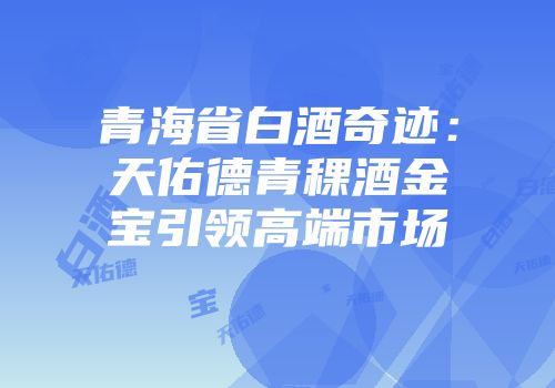 青海省白酒奇迹：天佑德青稞酒金宝引领高端市场