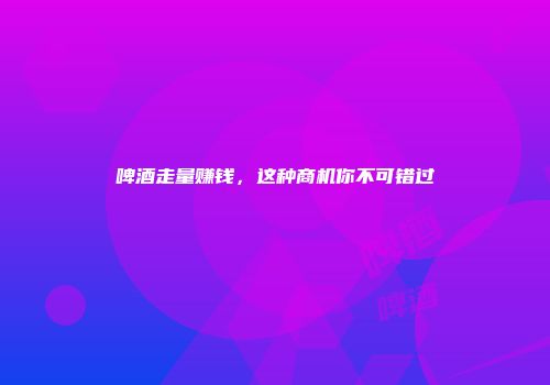 啤酒走量赚钱，这种商机你不可错过