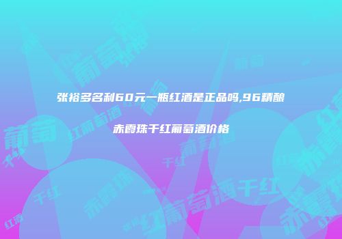 张裕多名利60元一瓶红酒是正品吗,96精酿赤霞珠干红葡萄酒价格
