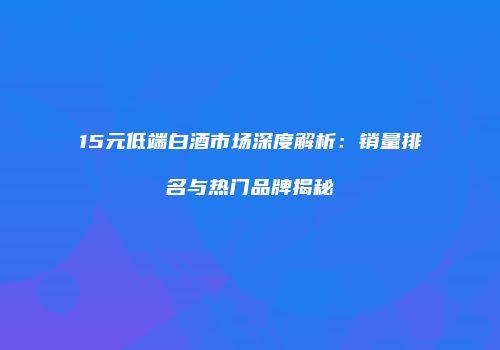 15元低端白酒市场深度解析：销量排名与热门品牌揭秘
