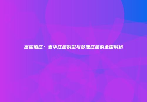 富丽酒庄：奢华庄园别墅与梦想庄园的全面解析