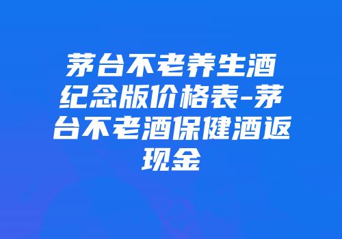 茅台不老养生酒纪念版价格表-茅台不老酒保健酒返现金